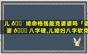 儿 🌴 媳命格强能克婆婆吗「婆婆 🍀 八字硬,儿媳妇八字软克儿媳吗」